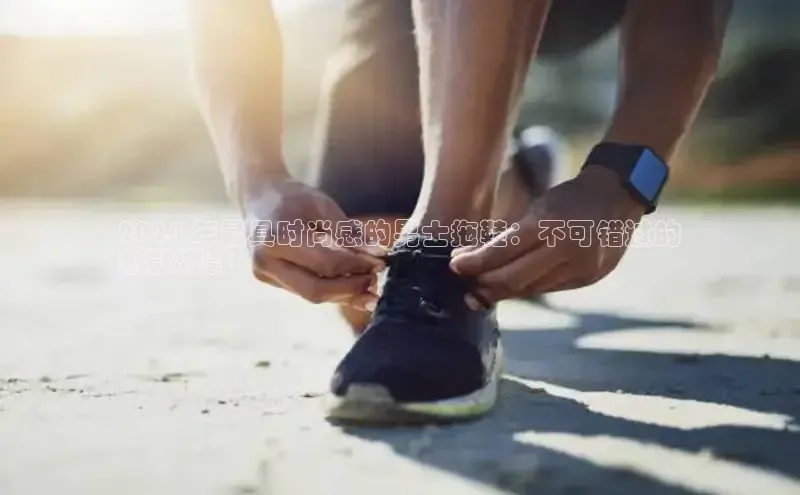 意昂体育台孩176五八27员颐驰 062024 年最具时尚感的男士拖鞋：不可错过的
新款爆款